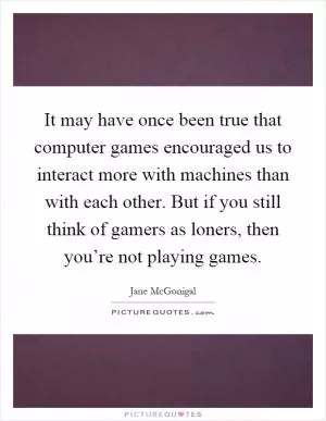 It may have once been true that computer games encouraged us to interact more with machines than with each other. But if you still think of gamers as loners, then you’re not playing games Picture Quote #1