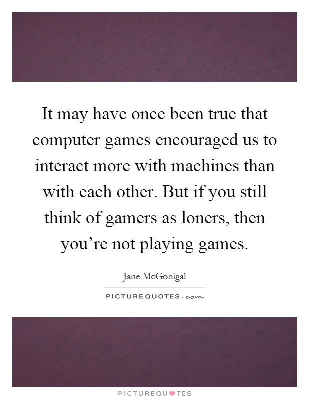 It may have once been true that computer games encouraged us to interact more with machines than with each other. But if you still think of gamers as loners, then you're not playing games Picture Quote #1