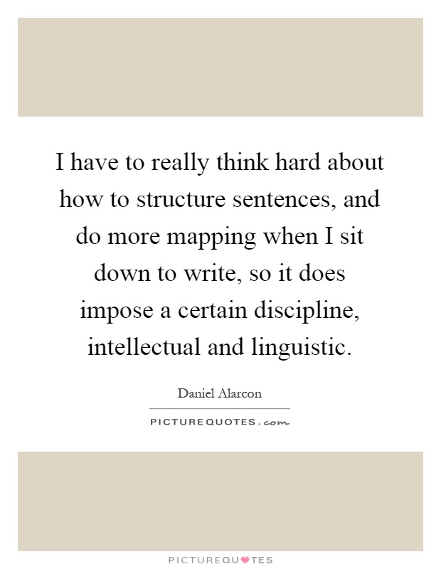 I have to really think hard about how to structure sentences, and do more mapping when I sit down to write, so it does impose a certain discipline, intellectual and linguistic Picture Quote #1