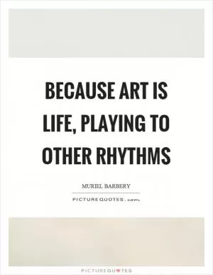 Because art is life, playing to other rhythms Picture Quote #1