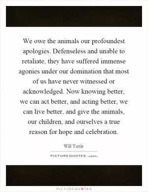 We owe the animals our profoundest apologies. Defenseless and unable to retaliate, they have suffered immense agonies under our domination that most of us have never witnessed or acknowledged. Now knowing better, we can act better, and acting better, we can live better, and give the animals, our children, and ourselves a true reason for hope and celebration Picture Quote #1