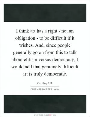 I think art has a right - not an obligation - to be difficult if it wishes. And, since people generally go on from this to talk about elitism versus democracy, I would add that genuinely difficult art is truly democratic Picture Quote #1