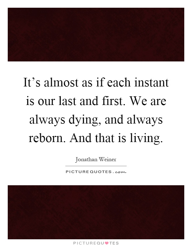 It's almost as if each instant is our last and first. We are always dying, and always reborn. And that is living Picture Quote #1