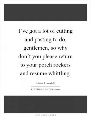 I’ve got a lot of cutting and pasting to do, gentlemen, so why don’t you please return to your porch rockers and resume whittling Picture Quote #1
