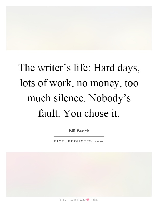 The writer's life: Hard days, lots of work, no money, too much silence. Nobody's fault. You chose it Picture Quote #1