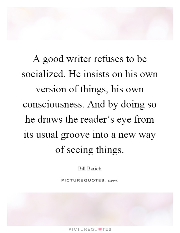 A good writer refuses to be socialized. He insists on his own version of things, his own consciousness. And by doing so he draws the reader's eye from its usual groove into a new way of seeing things Picture Quote #1