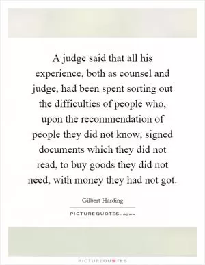 A judge said that all his experience, both as counsel and judge, had been spent sorting out the difficulties of people who, upon the recommendation of people they did not know, signed documents which they did not read, to buy goods they did not need, with money they had not got Picture Quote #1