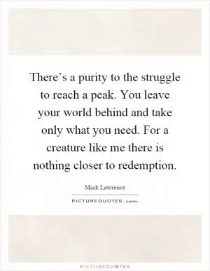 There’s a purity to the struggle to reach a peak. You leave your world behind and take only what you need. For a creature like me there is nothing closer to redemption Picture Quote #1