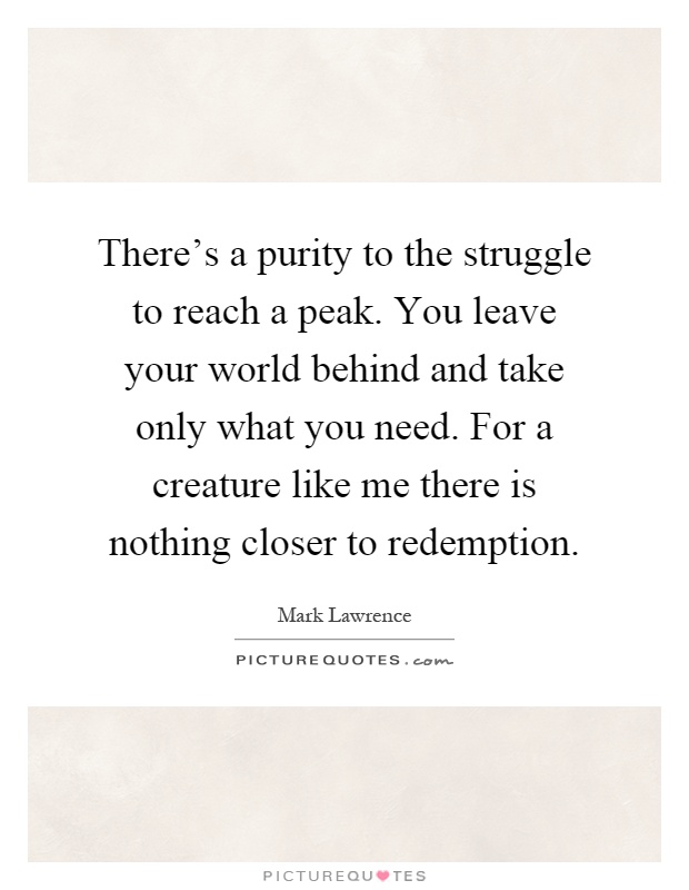 There's a purity to the struggle to reach a peak. You leave your world behind and take only what you need. For a creature like me there is nothing closer to redemption Picture Quote #1