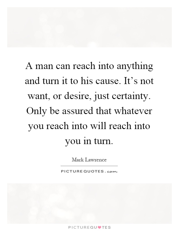 A man can reach into anything and turn it to his cause. It's not want, or desire, just certainty. Only be assured that whatever you reach into will reach into you in turn Picture Quote #1