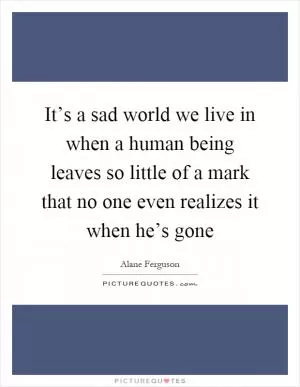 It’s a sad world we live in when a human being leaves so little of a mark that no one even realizes it when he’s gone Picture Quote #1