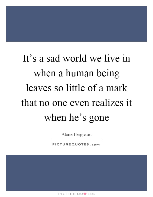 It's a sad world we live in when a human being leaves so little of a mark that no one even realizes it when he's gone Picture Quote #1
