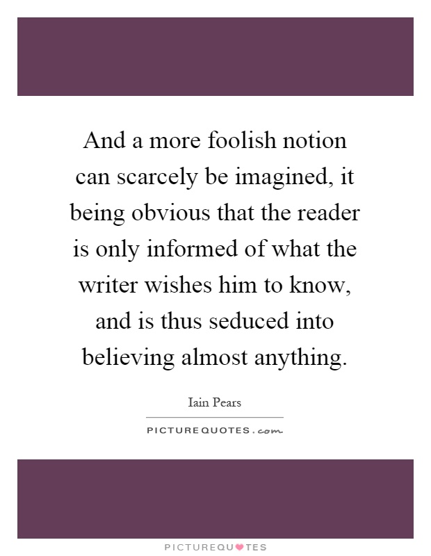 And a more foolish notion can scarcely be imagined, it being obvious that the reader is only informed of what the writer wishes him to know, and is thus seduced into believing almost anything Picture Quote #1