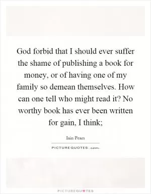 God forbid that I should ever suffer the shame of publishing a book for money, or of having one of my family so demean themselves. How can one tell who might read it? No worthy book has ever been written for gain, I think; Picture Quote #1