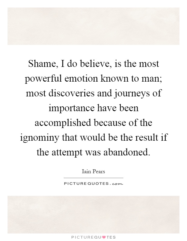 Shame, I do believe, is the most powerful emotion known to man; most discoveries and journeys of importance have been accomplished because of the ignominy that would be the result if the attempt was abandoned Picture Quote #1