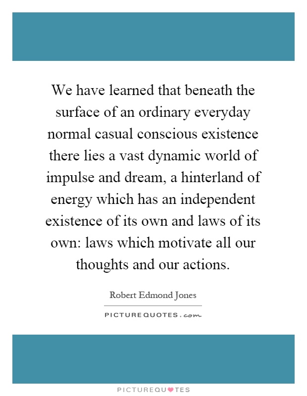 We have learned that beneath the surface of an ordinary everyday normal casual conscious existence there lies a vast dynamic world of impulse and dream, a hinterland of energy which has an independent existence of its own and laws of its own: laws which motivate all our thoughts and our actions Picture Quote #1