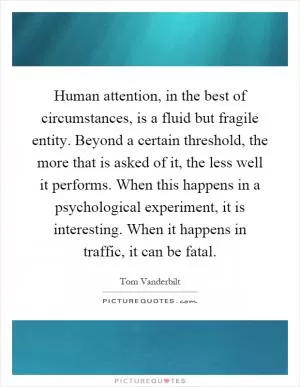 Human attention, in the best of circumstances, is a fluid but fragile entity. Beyond a certain threshold, the more that is asked of it, the less well it performs. When this happens in a psychological experiment, it is interesting. When it happens in traffic, it can be fatal Picture Quote #1