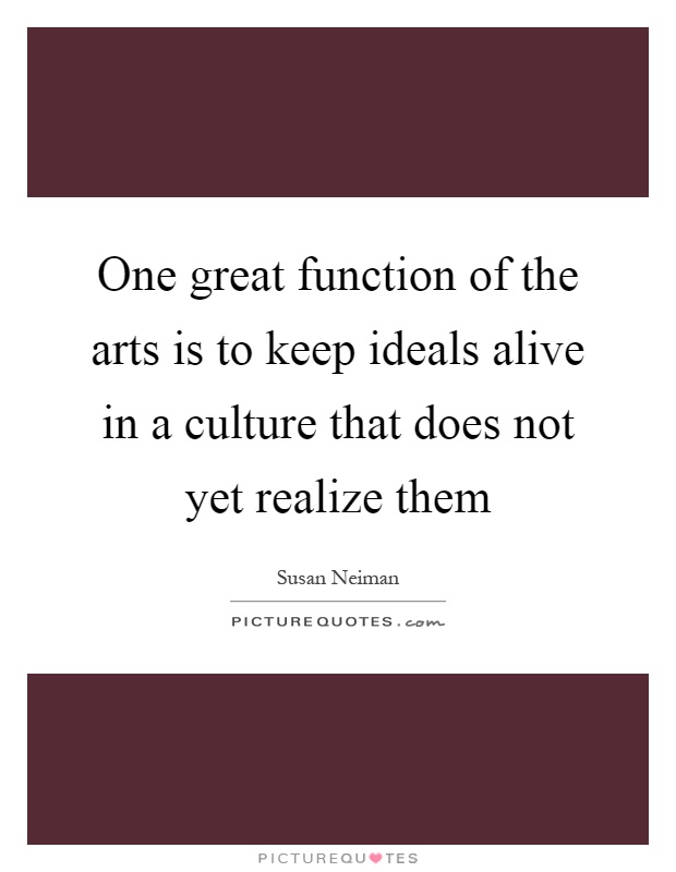One great function of the arts is to keep ideals alive in a culture that does not yet realize them Picture Quote #1