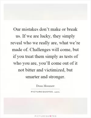 Our mistakes don’t make or break us. If we are lucky, they simply reveal who we really are, what we’re made of. Challenges will come, but if you treat them simply as tests of who you are, you’ll come out of it not bitter and victimized, but smarter and stronger Picture Quote #1