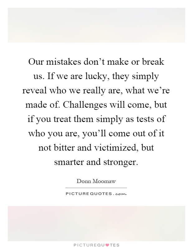 Our mistakes don't make or break us. If we are lucky, they simply reveal who we really are, what we're made of. Challenges will come, but if you treat them simply as tests of who you are, you'll come out of it not bitter and victimized, but smarter and stronger Picture Quote #1