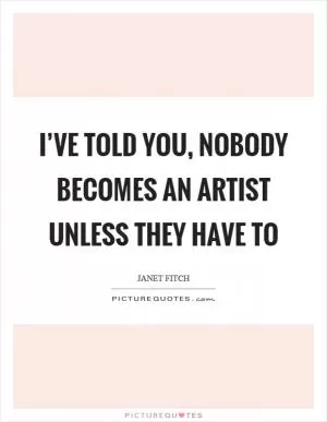 I’ve told you, nobody becomes an artist unless they have to Picture Quote #1