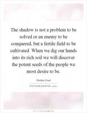 The shadow is not a problem to be solved or an enemy to be conquered, but a fertile field to be cultivated. When we dig our hands into its rich soil we will discover the potent seeds of the people we most desire to be Picture Quote #1