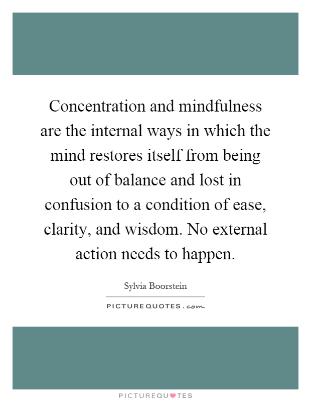 Concentration and mindfulness are the internal ways in which the mind restores itself from being out of balance and lost in confusion to a condition of ease, clarity, and wisdom. No external action needs to happen Picture Quote #1
