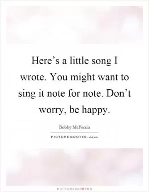 Here’s a little song I wrote. You might want to sing it note for note. Don’t worry, be happy Picture Quote #1