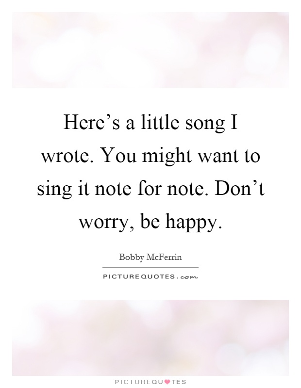 Here's a little song I wrote. You might want to sing it note for note. Don't worry, be happy Picture Quote #1