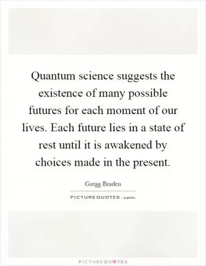 Quantum science suggests the existence of many possible futures for each moment of our lives. Each future lies in a state of rest until it is awakened by choices made in the present Picture Quote #1