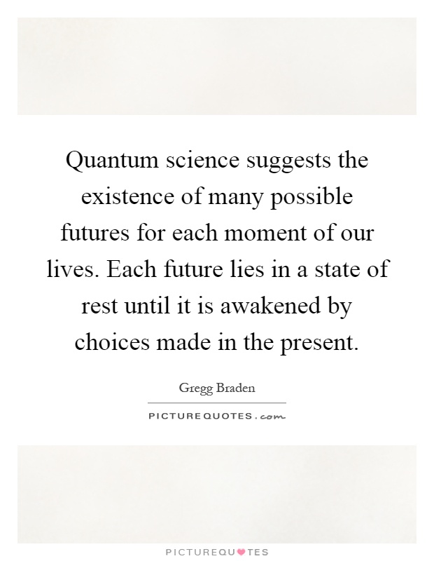 Quantum science suggests the existence of many possible futures for each moment of our lives. Each future lies in a state of rest until it is awakened by choices made in the present Picture Quote #1
