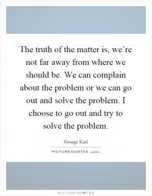 The truth of the matter is, we’re not far away from where we should be. We can complain about the problem or we can go out and solve the problem. I choose to go out and try to solve the problem Picture Quote #1