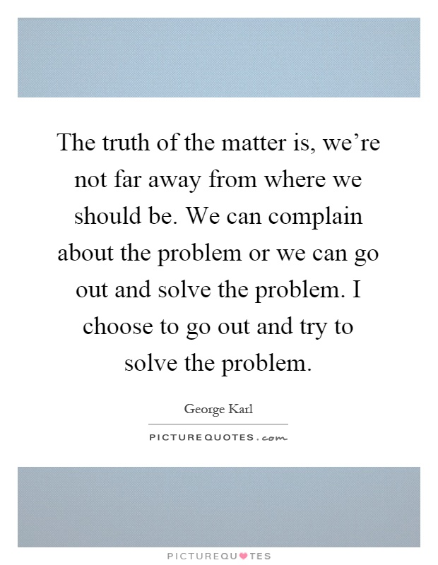 The truth of the matter is, we're not far away from where we should be. We can complain about the problem or we can go out and solve the problem. I choose to go out and try to solve the problem Picture Quote #1