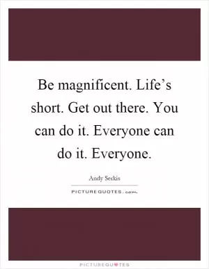 Be magnificent. Life’s short. Get out there. You can do it. Everyone can do it. Everyone Picture Quote #1