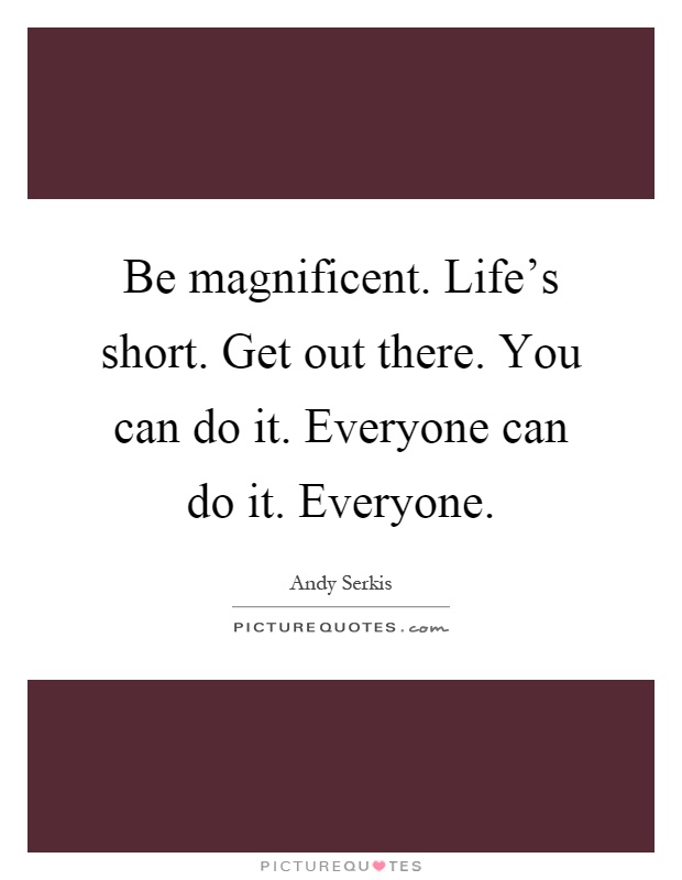 Be magnificent. Life's short. Get out there. You can do it. Everyone can do it. Everyone Picture Quote #1