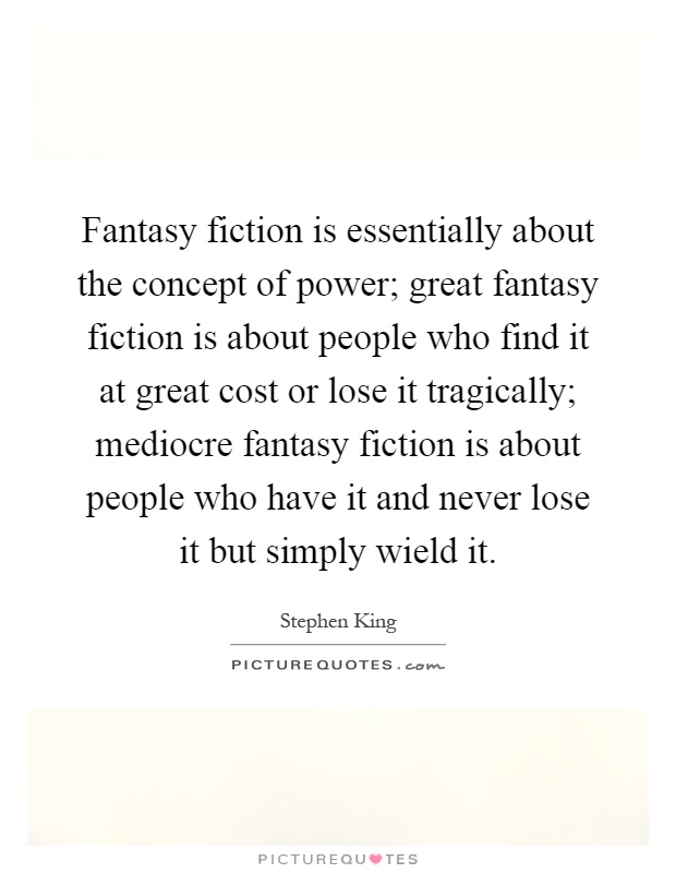Fantasy fiction is essentially about the concept of power; great fantasy fiction is about people who find it at great cost or lose it tragically; mediocre fantasy fiction is about people who have it and never lose it but simply wield it Picture Quote #1