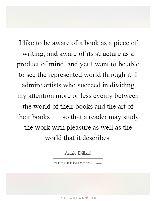 I like to be aware of a book as a piece of writing, and aware of its structure as a product of mind, and yet I want to be able to see the represented world through it. I admire artists who succeed in dividing my attention more or less evenly between the world of their books and the art of their books... so that a reader may study the work with pleasure as well as the world that it describes Picture Quote #1