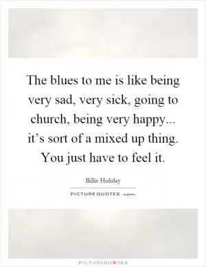 The blues to me is like being very sad, very sick, going to church, being very happy... it’s sort of a mixed up thing. You just have to feel it Picture Quote #1