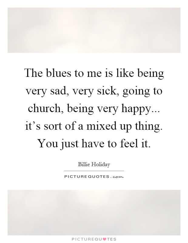 The blues to me is like being very sad, very sick, going to church, being very happy... it's sort of a mixed up thing. You just have to feel it Picture Quote #1