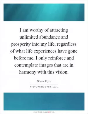 I am worthy of attracting unlimited abundance and prosperity into my life, regardless of what life experiences have gone before me. I only reinforce and contemplate images that are in harmony with this vision Picture Quote #1