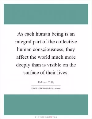 As each human being is an integral part of the collective human consciousness, they affect the world much more deeply than is visible on the surface of their lives Picture Quote #1