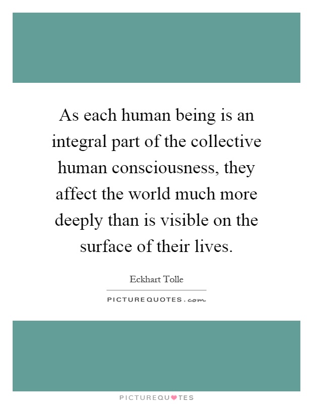 As each human being is an integral part of the collective human consciousness, they affect the world much more deeply than is visible on the surface of their lives Picture Quote #1