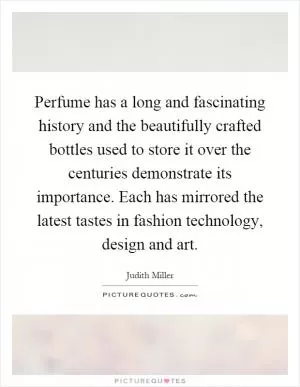 Perfume has a long and fascinating history and the beautifully crafted bottles used to store it over the centuries demonstrate its importance. Each has mirrored the latest tastes in fashion technology, design and art Picture Quote #1