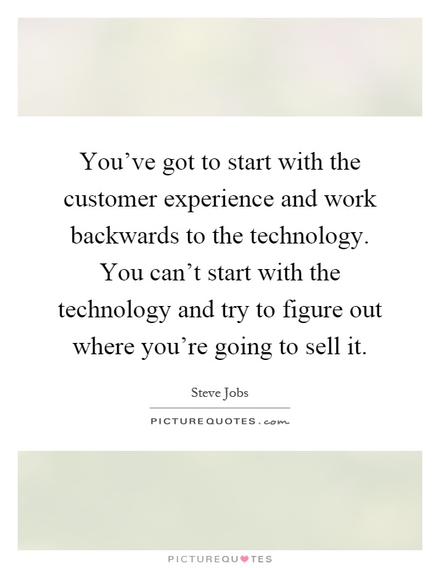 You've got to start with the customer experience and work backwards to the technology. You can't start with the technology and try to figure out where you're going to sell it Picture Quote #1