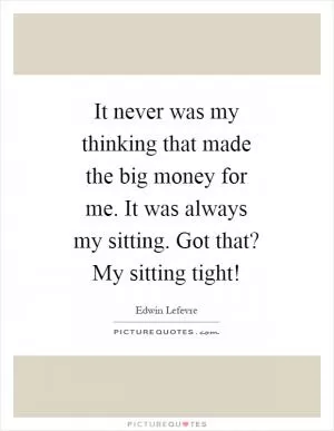 It never was my thinking that made the big money for me. It was always my sitting. Got that? My sitting tight! Picture Quote #1