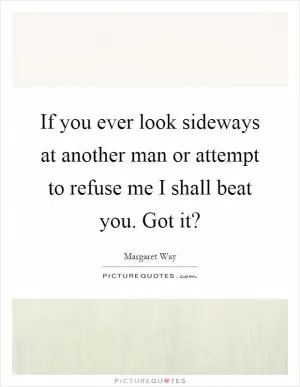 If you ever look sideways at another man or attempt to refuse me I shall beat you. Got it? Picture Quote #1