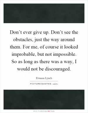 Don’t ever give up. Don’t see the obstacles, just the way around them. For me, of course it looked improbable, but not impossible. So as long as there was a way, I would not be discouraged Picture Quote #1