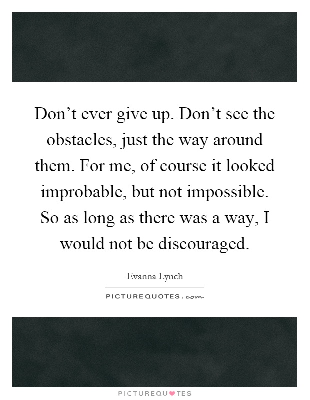 Don't ever give up. Don't see the obstacles, just the way around them. For me, of course it looked improbable, but not impossible. So as long as there was a way, I would not be discouraged Picture Quote #1