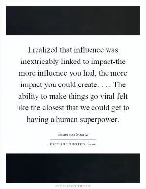 I realized that influence was inextricably linked to impact-the more influence you had, the more impact you could create.... The ability to make things go viral felt like the closest that we could get to having a human superpower Picture Quote #1