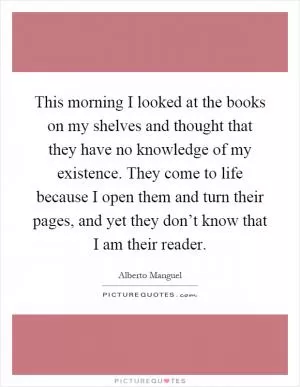 This morning I looked at the books on my shelves and thought that they have no knowledge of my existence. They come to life because I open them and turn their pages, and yet they don’t know that I am their reader Picture Quote #1